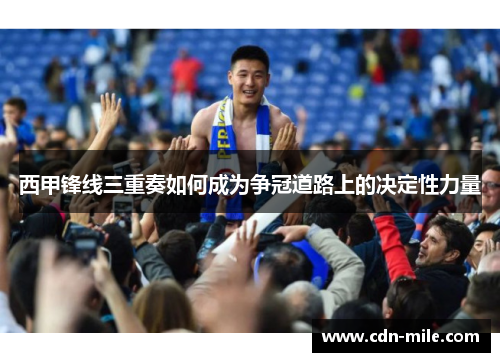 西甲锋线三重奏如何成为争冠道路上的决定性力量