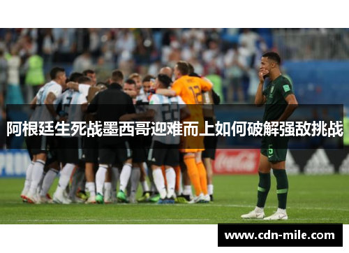 阿根廷生死战墨西哥迎难而上如何破解强敌挑战 阿根廷生死战墨西哥迎难而上如何破解强敌挑战
