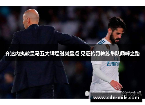 齐达内执教皇马五大辉煌时刻盘点 见证传奇教练带队巅峰之路