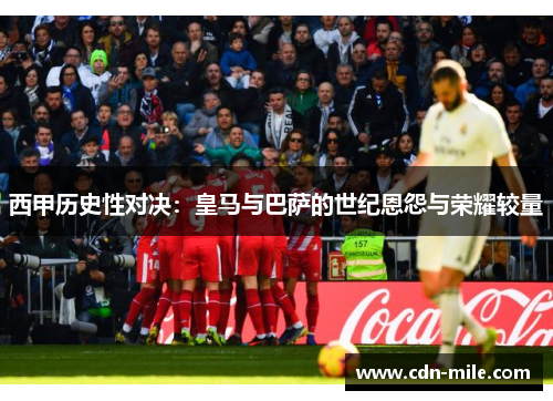 西甲历史性对决：皇马与巴萨的世纪恩怨与荣耀较量