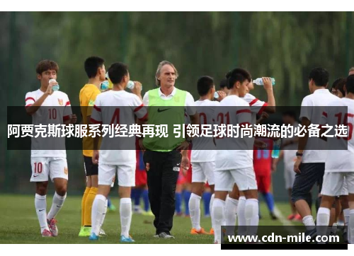 阿贾克斯球服系列经典再现 引领足球时尚潮流的必备之选 阿贾克斯球服系列经典再现 引领足球时尚潮流的必备之选